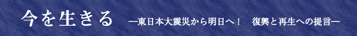 今を生きる　―東日本大震災から明日へ！　復興と再生への提言―